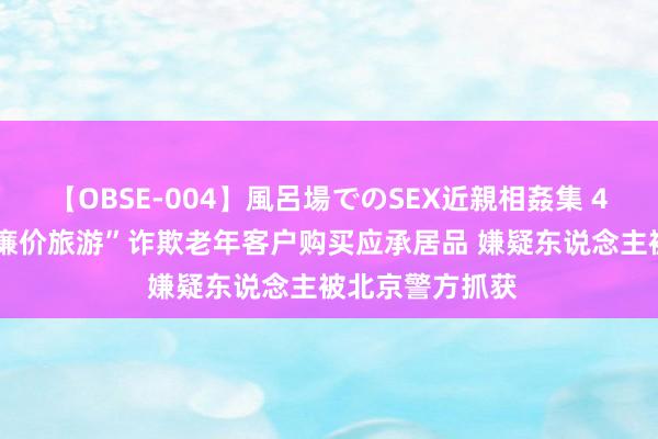 【OBSE-004】風呂場でのSEX近親相姦集 4時間32家族 “廉价旅游”诈欺老年客户购买应承居品 嫌疑东说念主被北京警方抓获