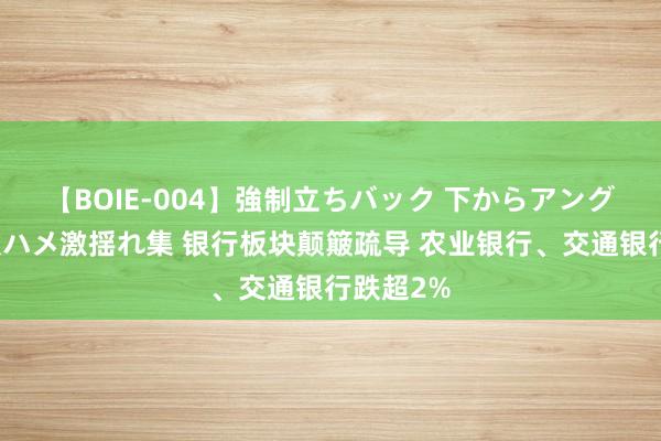 【BOIE-004】強制立ちバック 下からアングル巨乳激ハメ激揺れ集 银行板块颠簸疏导 农业银行、交通银行跌超2%