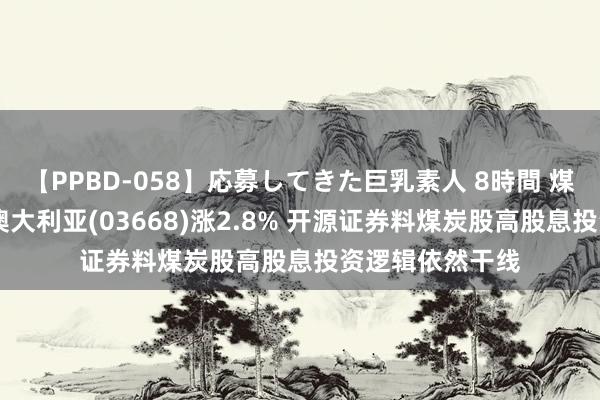 【PPBD-058】応募してきた巨乳素人 8時間 煤炭股普涨 兖煤澳大利亚(03668)涨2.8% 开源证券料煤炭股高股息投资逻辑依然干线