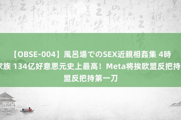 【OBSE-004】風呂場でのSEX近親相姦集 4時間32家族 134亿好意思元史上最高！Meta将挨欧盟反把持第一刀