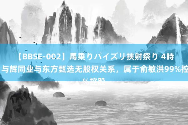 【BBSE-002】馬乗りパイズリ挟射祭り 4時間 与辉同业与东方甄选无股权关系，属于俞敏洪99%控股