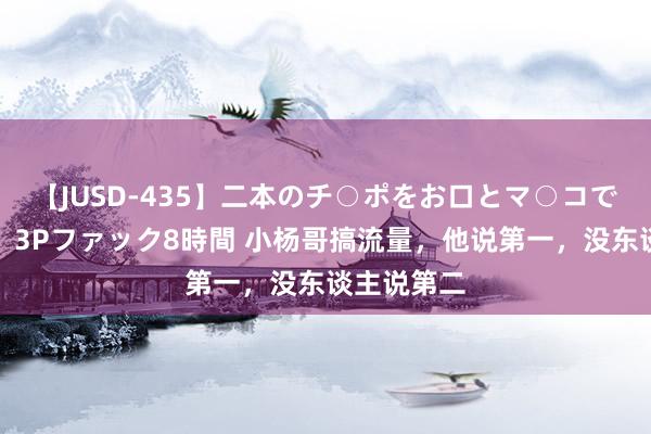 【JUSD-435】二本のチ○ポをお口とマ○コで味わう！！3Pファック8時間 小杨哥搞流量，他说第一，没东谈主说第二