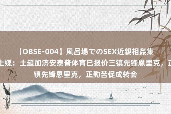 【OBSE-004】風呂場でのSEX近親相姦集 4時間32家族 土媒：土超加济安泰普体育已报价三镇先锋恩里克，正勤苦促成转会