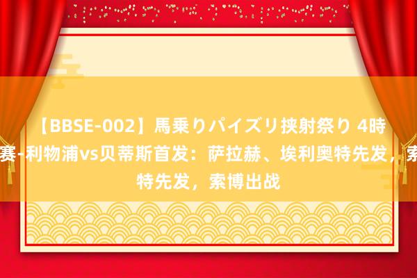 【BBSE-002】馬乗りパイズリ挟射祭り 4時間 友谊赛-利物浦vs贝蒂斯首发：萨拉赫、埃利奥特先发，索博出战