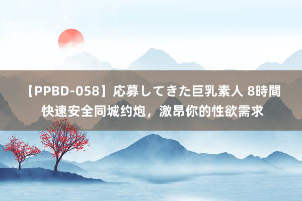 【PPBD-058】応募してきた巨乳素人 8時間 快速安全同城约炮，激昂你的性欲需求