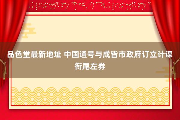 品色堂最新地址 中国通号与成皆市政府订立计谋衔尾左券