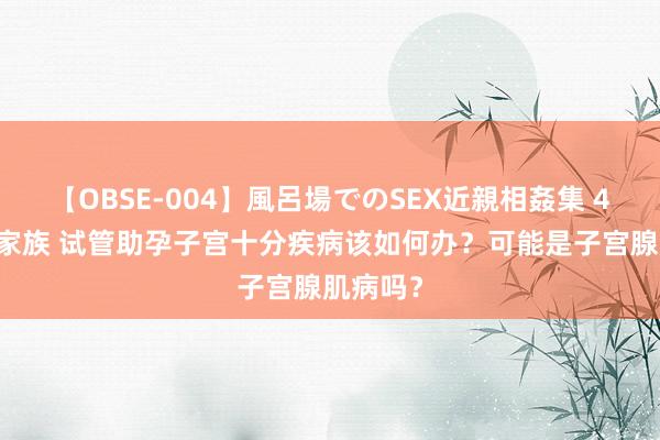 【OBSE-004】風呂場でのSEX近親相姦集 4時間32家族 试管助孕子宫十分疾病该如何办？可能是子宫腺肌病吗？