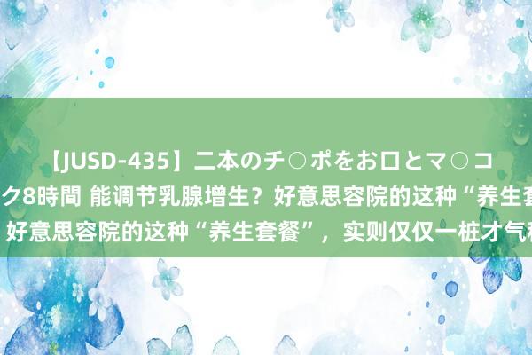 【JUSD-435】二本のチ○ポをお口とマ○コで味わう！！3Pファック8時間 能调节乳腺增生？好意思容院的这种“养生套餐”，实则仅仅一桩才气税