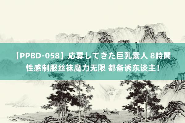 【PPBD-058】応募してきた巨乳素人 8時間 性感制服丝袜魔力无限 都备诱东谈主！