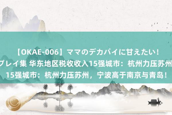 【OKAE-006】ママのデカパイに甘えたい！抜かれたい！オッパイプレイ集 华东地区税收收入15强城市：杭州力压苏州，宁波高于南京与青岛！