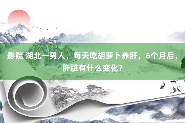 影院 湖北一男人，每天吃胡萝卜养肝，6个月后，肝脏有什么变化？