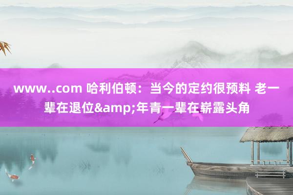 www..com 哈利伯顿：当今的定约很预料 老一辈在退位&年青一辈在崭露头角