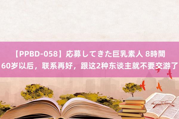 【PPBD-058】応募してきた巨乳素人 8時間 60岁以后，联系再好，跟这2种东谈主就不要交游了