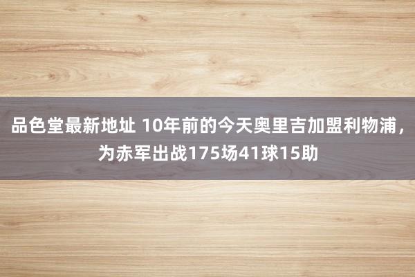 品色堂最新地址 10年前的今天奥里吉加盟利物浦，为赤军出战175场41球15助