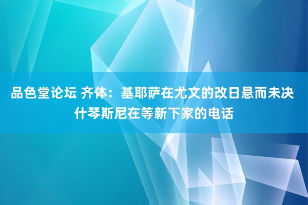 品色堂论坛 齐体：基耶萨在尤文的改日悬而未决 什琴斯尼在等新下家的电话