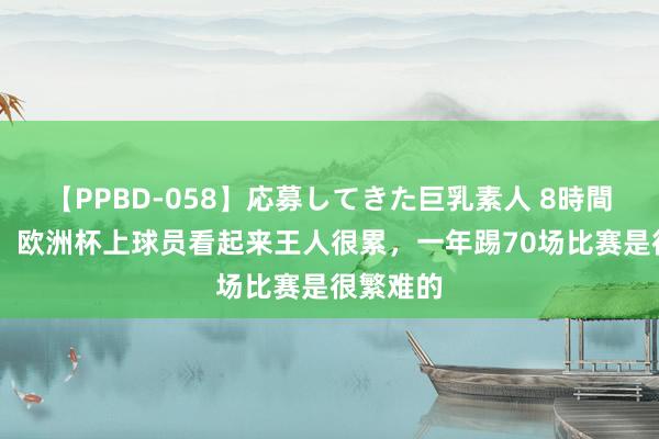 【PPBD-058】応募してきた巨乳素人 8時間 哈兰德：欧洲杯上球员看起来王人很累，一年踢70场比赛是很繁难的