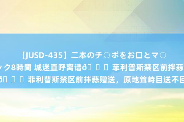 【JUSD-435】二本のチ○ポをお口とマ○コで味わう！！3Pファック8時間 城迷直呼离谱?菲利普斯禁区前拌蒜赠送，原地耸峙目送不回追