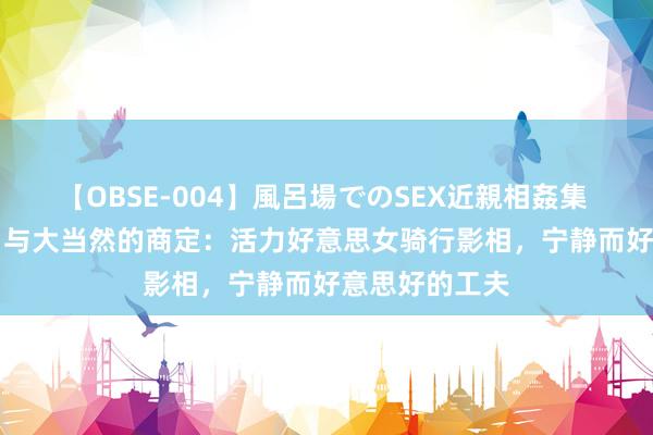 【OBSE-004】風呂場でのSEX近親相姦集 4時間32家族 与大当然的商定：活力好意思女骑行影相，宁静而好意思好的工夫