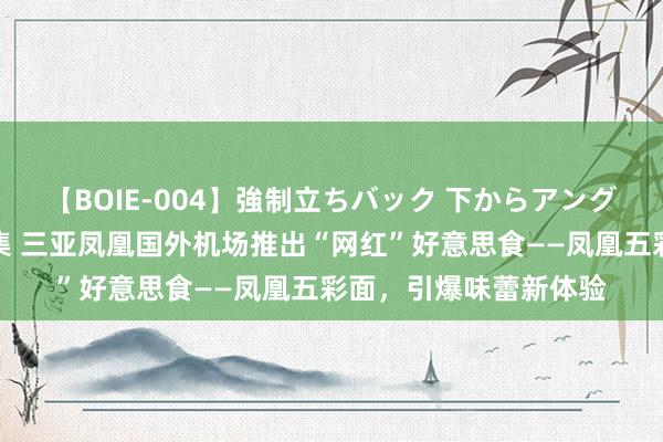 【BOIE-004】強制立ちバック 下からアングル巨乳激ハメ激揺れ集 三亚凤凰国外机场推出“网红”好意思食——凤凰五彩面，引爆味蕾新体验