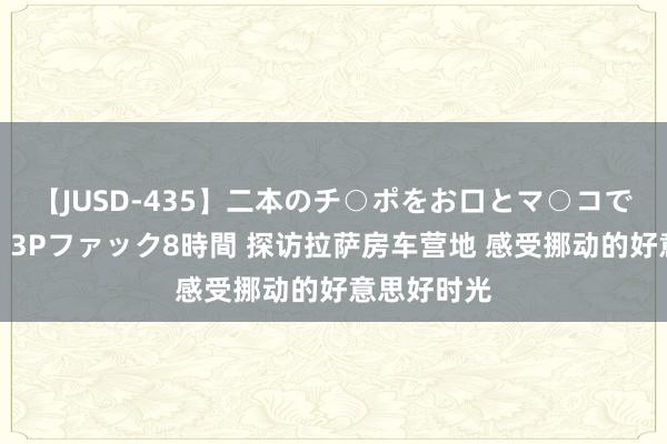 【JUSD-435】二本のチ○ポをお口とマ○コで味わう！！3Pファック8時間 探访拉萨房车营地 感受挪动的好意思好时光