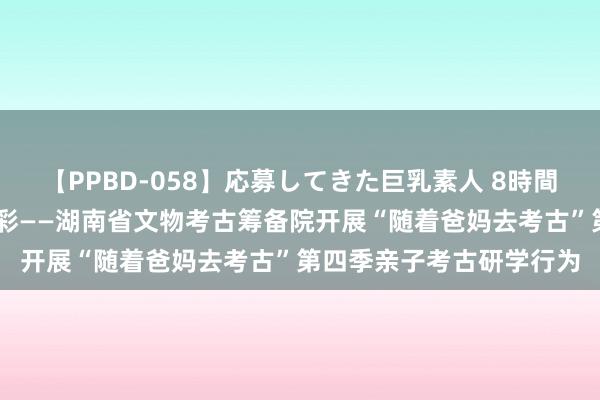 【PPBD-058】応募してきた巨乳素人 8時間 亲子游铜官，共绘长沙彩——湖南省文物考古筹备院开展“随着爸妈去考古”第四季亲子考古研学行为