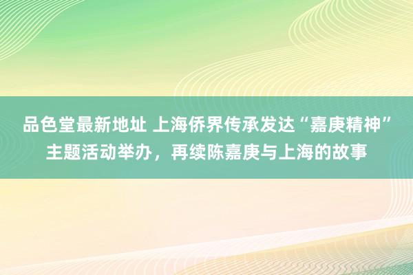 品色堂最新地址 上海侨界传承发达“嘉庚精神”主题活动举办，再续陈嘉庚与上海的故事