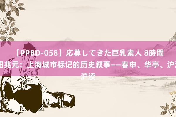 【PPBD-058】応募してきた巨乳素人 8時間 田兆元：上海城市标记的历史叙事——春申、华亭、沪渎