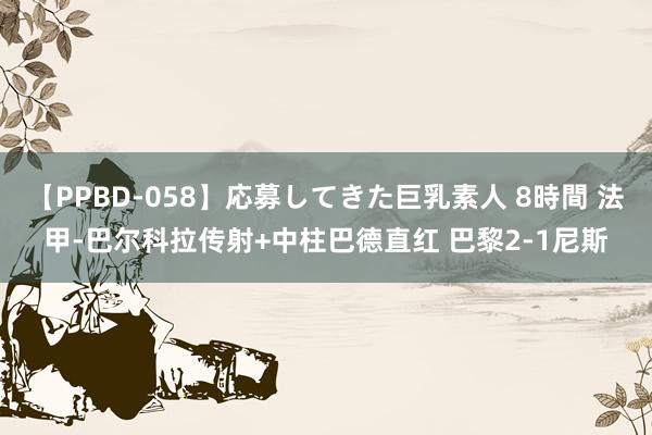 【PPBD-058】応募してきた巨乳素人 8時間 法甲-巴尔科拉传射+中柱巴德直红 巴黎2-1尼斯