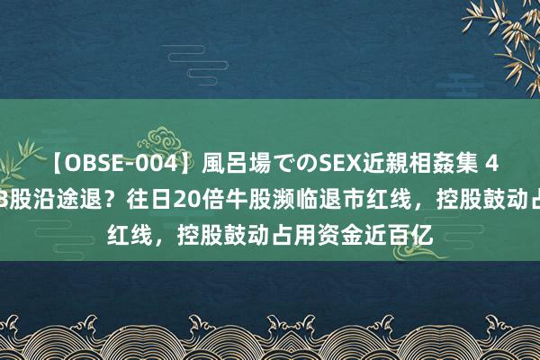 【OBSE-004】風呂場でのSEX近親相姦集 4時間32家族 AB股沿途退？往日20倍牛股濒临退市红线，控股鼓动占用资金近百亿