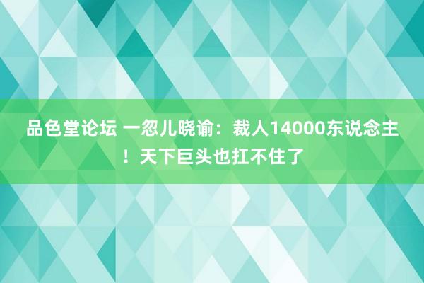 品色堂论坛 一忽儿晓谕：裁人14000东说念主！天下巨头也扛不住了