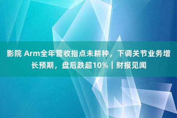 影院 Arm全年营收指点未耕种，下调关节业务增长预期，盘后跌超10%｜财报见闻