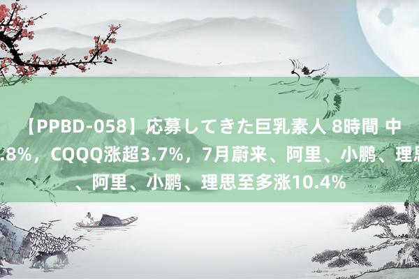 【PPBD-058】応募してきた巨乳素人 8時間 中概指数收涨约0.8%，CQQQ涨超3.7%，7月蔚来、阿里、小鹏、理思至多涨10.4%