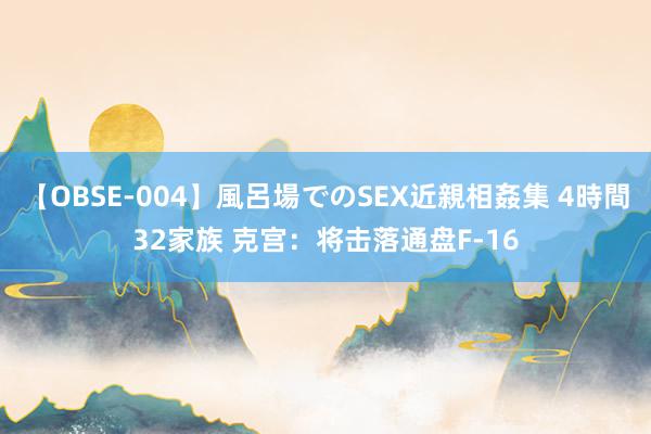 【OBSE-004】風呂場でのSEX近親相姦集 4時間32家族 克宫：将击落通盘F-16