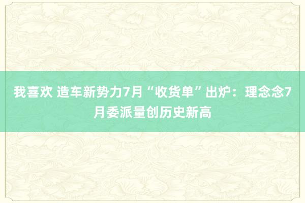 我喜欢 造车新势力7月“收货单”出炉：理念念7月委派量创历史新高