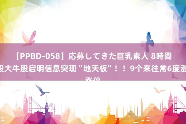 【PPBD-058】応募してきた巨乳素人 8時間 A股大牛股启明信息突现“地天板”！！9个来往常6度涨停