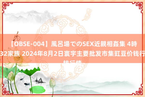 【OBSE-004】風呂場でのSEX近親相姦集 4時間32家族 2024年8月2日寰宇主要批发市集豇豆价钱行情