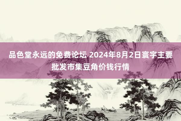 品色堂永远的免费论坛 2024年8月2日寰宇主要批发市集豆角价钱行情