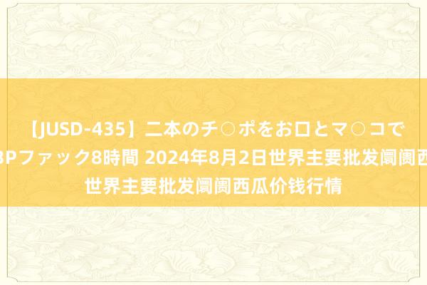 【JUSD-435】二本のチ○ポをお口とマ○コで味わう！！3Pファック8時間 2024年8月2日世界主要批发阛阓西瓜价钱行情