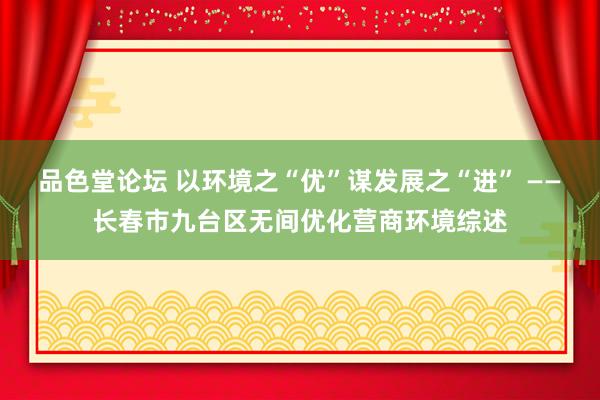 品色堂论坛 以环境之“优”谋发展之“进” ——长春市九台区无间优化营商环境综述