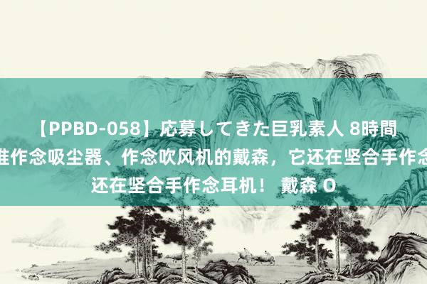 【PPBD-058】応募してきた巨乳素人 8時間 没错，即是阿谁作念吸尘器、作念吹风机的戴森，它还在坚合手作念耳机！ 戴森 O