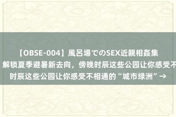 【OBSE-004】風呂場でのSEX近親相姦集 4時間32家族 【探索】解锁夏季避暑新去向，傍晚时辰这些公园让你感受不相通的“城市绿洲”→