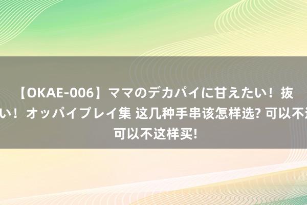 【OKAE-006】ママのデカパイに甘えたい！抜かれたい！オッパイプレイ集 这几种手串该怎样选? 可以不这样买!