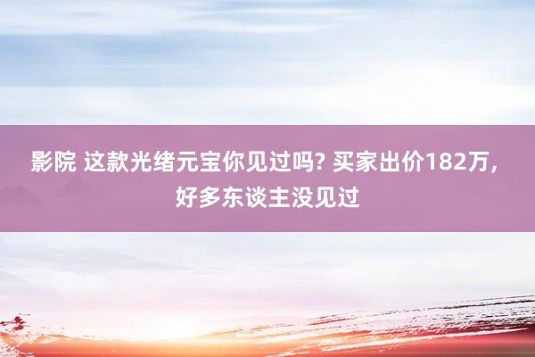 影院 这款光绪元宝你见过吗? 买家出价182万， 好多东谈主没见过