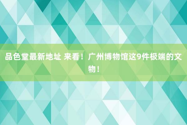 品色堂最新地址 来看！广州博物馆这9件极端的文物！