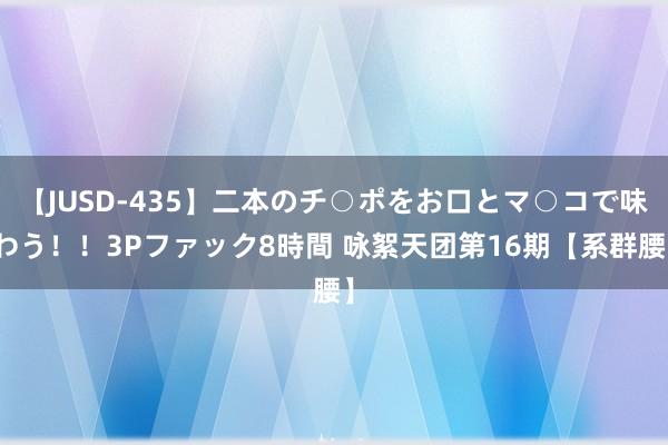 【JUSD-435】二本のチ○ポをお口とマ○コで味わう！！3Pファック8時間 咏絮天团第16期【系群腰】