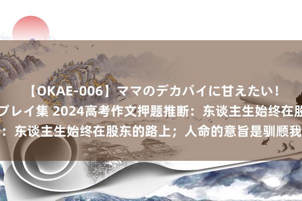 【OKAE-006】ママのデカパイに甘えたい！抜かれたい！オッパイプレイ集 2024高考作文押题推断：东谈主生始终在股东的路上；人命的意旨是驯顺我方的流毒