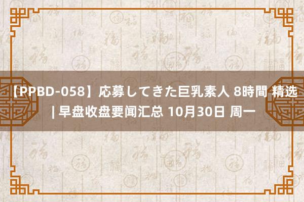 【PPBD-058】応募してきた巨乳素人 8時間 精选 | 早盘收盘要闻汇总 10月30日 周一