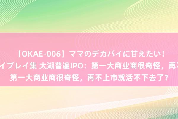 【OKAE-006】ママのデカパイに甘えたい！抜かれたい！オッパイプレイ集 太湖普遍IPO：第一大商业商很奇怪，再不上市就活不下去了？