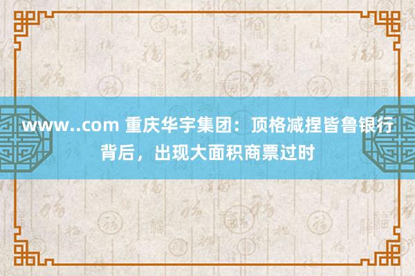 www..com 重庆华宇集团：顶格减捏皆鲁银行背后，出现大面积商票过时