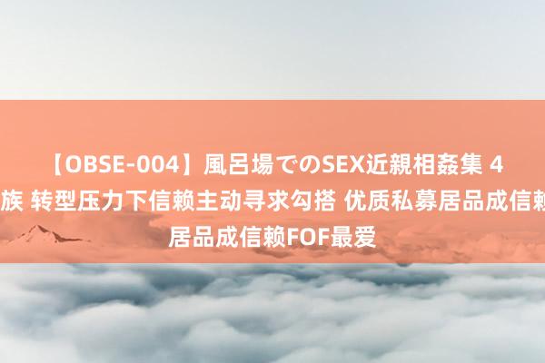 【OBSE-004】風呂場でのSEX近親相姦集 4時間32家族 转型压力下信赖主动寻求勾搭 优质私募居品成信赖FOF最爱